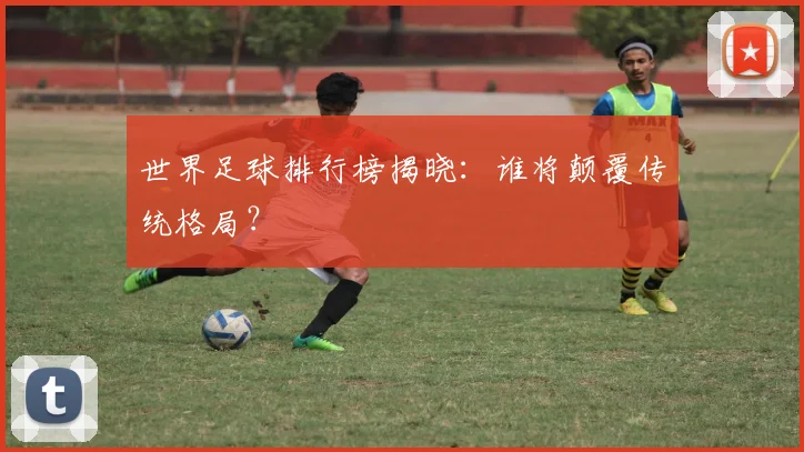 世界足球排行榜揭晓:谁将颠覆传统格局?