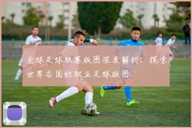 全球足球联赛版图深度解析：探索世界各国的职业足球版图