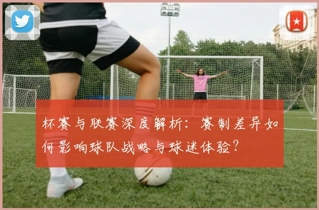 杯赛与联赛深度解析:赛制差异如何影响球队战略与球迷体验?