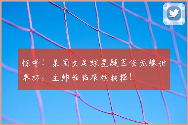 惊呼!某国女足球星疑因伤无缘世界杯,主帅面临艰难抉择!