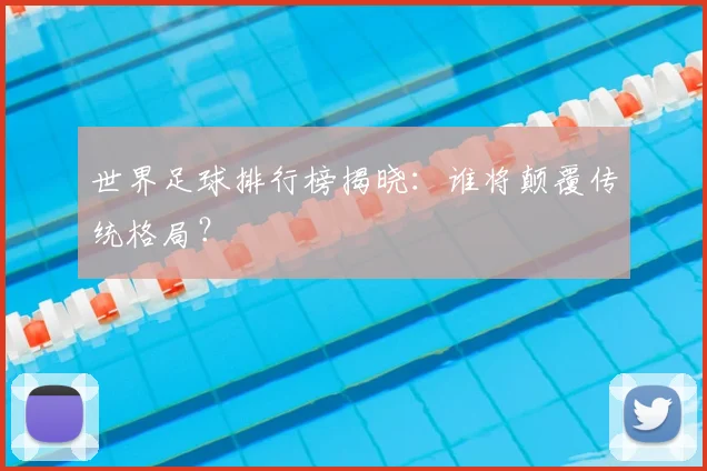 世界足球排行榜揭晓：谁将颠覆传统格局？