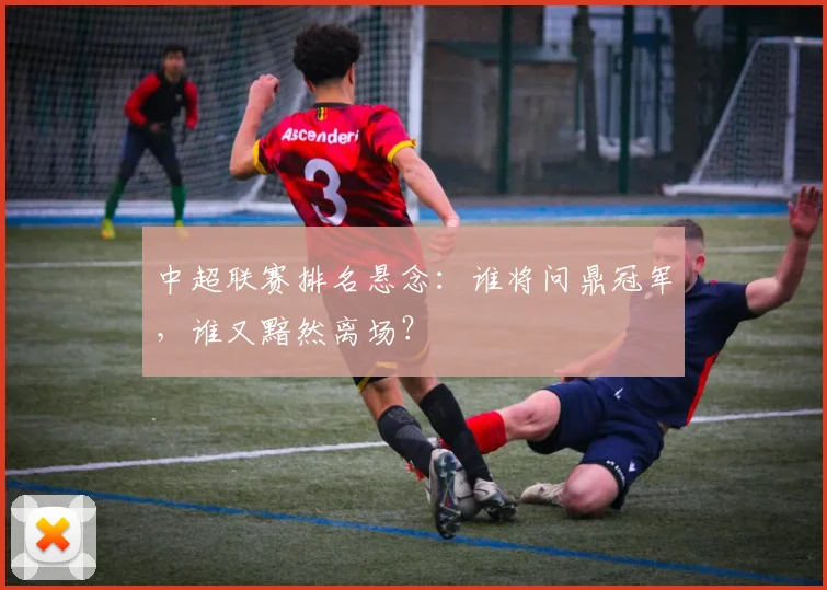 中超联赛排名悬念:谁将问鼎冠军,谁又黯然离场?